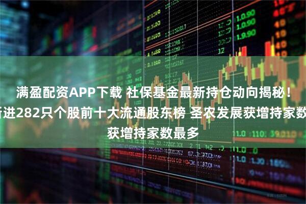 满盈配资APP下载 社保基金最新持仓动向揭秘！Q1新进282只个股前十大流通股东榜 圣农发展获增持家数最多