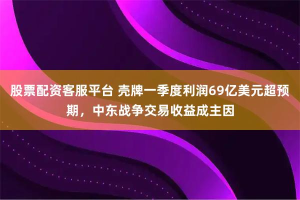 股票配资客服平台 壳牌一季度利润69亿美元超预期，中东战争交易收益成主因